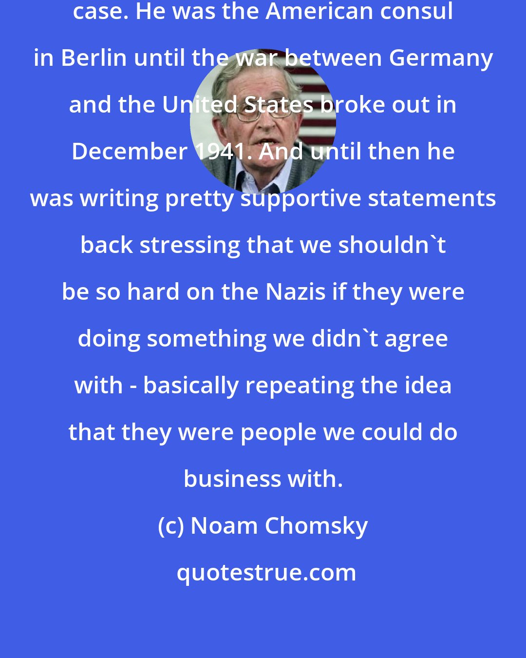 Noam Chomsky: George Kennan is another extreme case. He was the American consul in Berlin until the war between Germany and the United States broke out in December 1941. And until then he was writing pretty supportive statements back stressing that we shouldn't be so hard on the Nazis if they were doing something we didn't agree with - basically repeating the idea that they were people we could do business with.