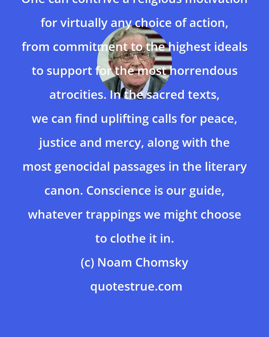 Noam Chomsky: One can contrive a religious motivation for virtually any choice of action, from commitment to the highest ideals to support for the most horrendous atrocities. In the sacred texts, we can find uplifting calls for peace, justice and mercy, along with the most genocidal passages in the literary canon. Conscience is our guide, whatever trappings we might choose to clothe it in.