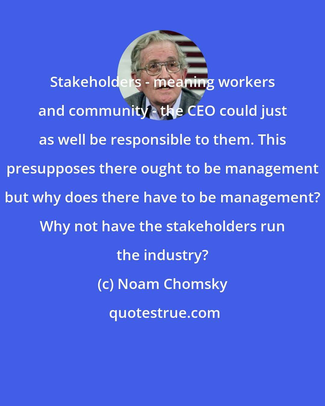 Noam Chomsky: Stakeholders - meaning workers and community - the CEO could just as well be responsible to them. This presupposes there ought to be management but why does there have to be management? Why not have the stakeholders run the industry?