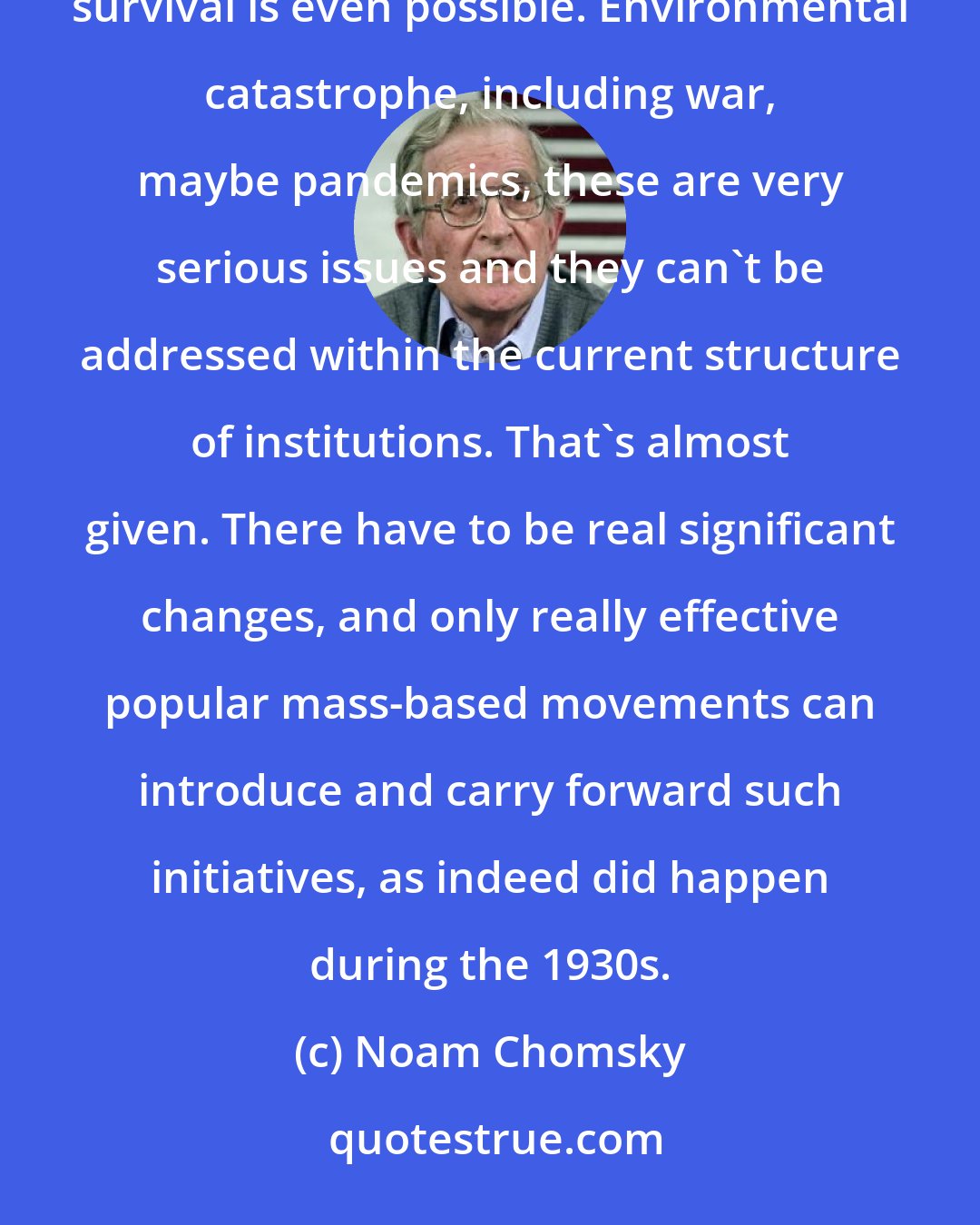Noam Chomsky: The human species is now at a point where it has to make choices that are going to determine whether decent survival is even possible. Environmental catastrophe, including war, maybe pandemics, these are very serious issues and they can't be addressed within the current structure of institutions. That's almost given. There have to be real significant changes, and only really effective popular mass-based movements can introduce and carry forward such initiatives, as indeed did happen during the 1930s.