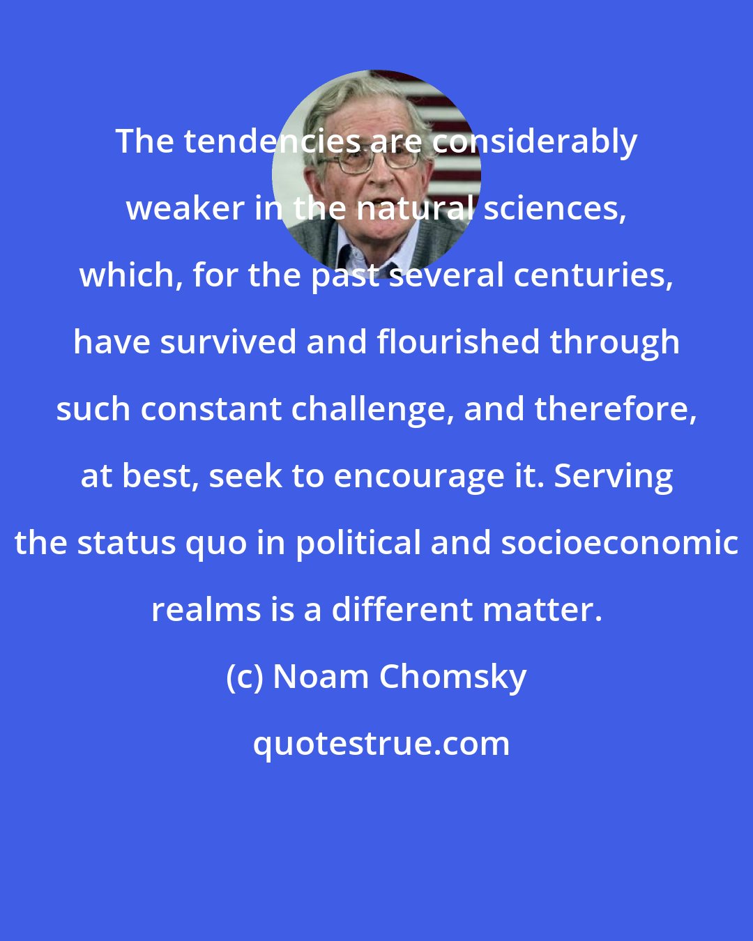 Noam Chomsky: The tendencies are considerably weaker in the natural sciences, which, for the past several centuries, have survived and flourished through such constant challenge, and therefore, at best, seek to encourage it. Serving the status quo in political and socioeconomic realms is a different matter.