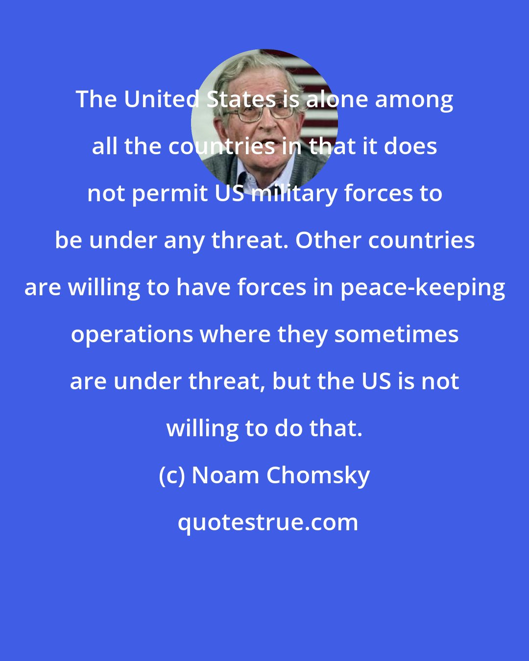 Noam Chomsky: The United States is alone among all the countries in that it does not permit US military forces to be under any threat. Other countries are willing to have forces in peace-keeping operations where they sometimes are under threat, but the US is not willing to do that.