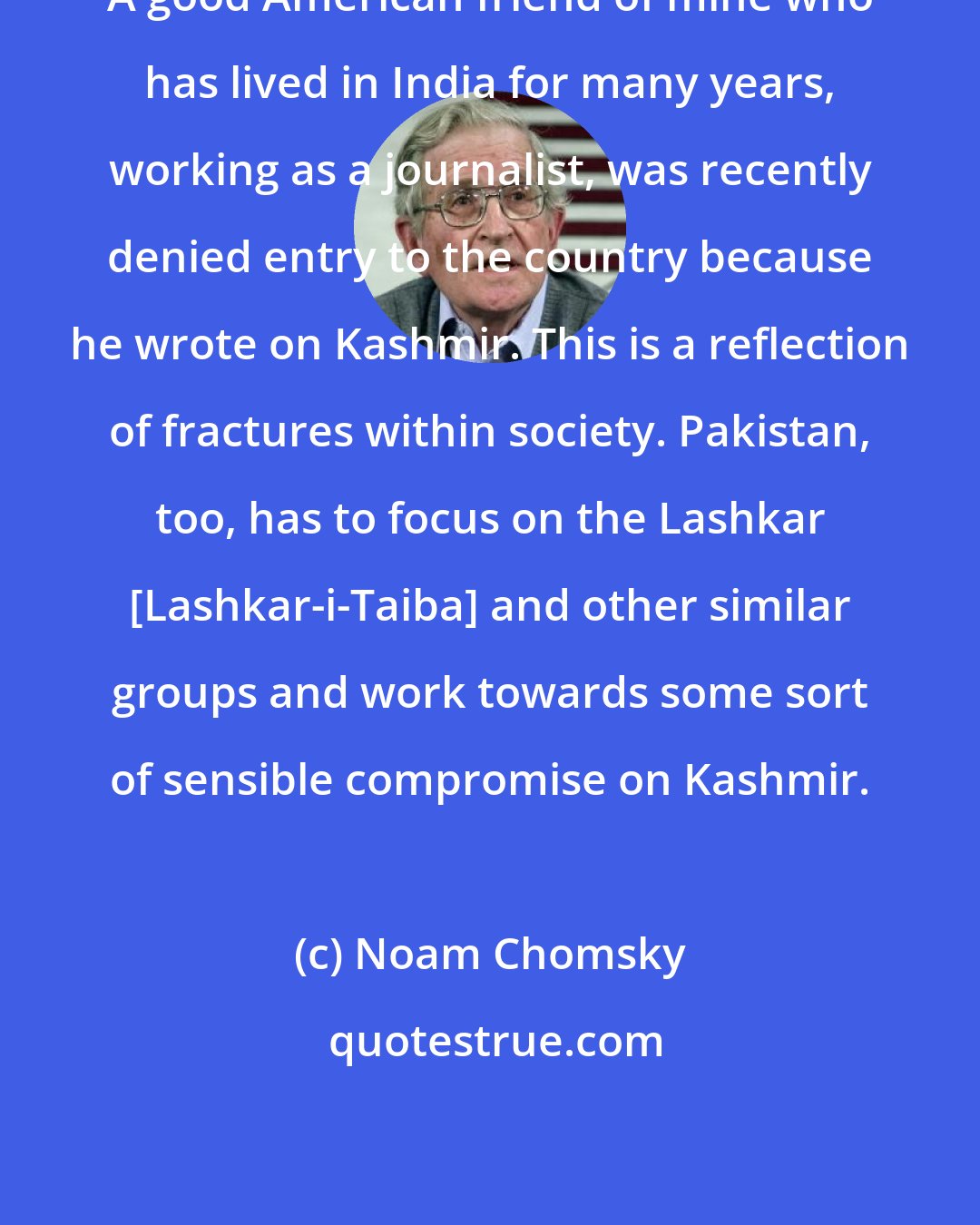 Noam Chomsky: A good American friend of mine who has lived in India for many years, working as a journalist, was recently denied entry to the country because he wrote on Kashmir. This is a reflection of fractures within society. Pakistan, too, has to focus on the Lashkar [Lashkar-i-Taiba] and other similar groups and work towards some sort of sensible compromise on Kashmir.