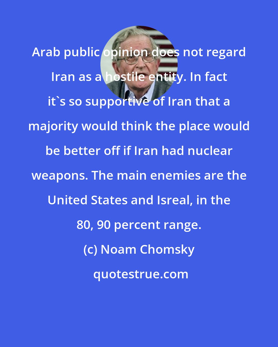 Noam Chomsky: Arab public opinion does not regard Iran as a hostile entity. In fact it's so supportive of Iran that a majority would think the place would be better off if Iran had nuclear weapons. The main enemies are the United States and Isreal, in the 80, 90 percent range.