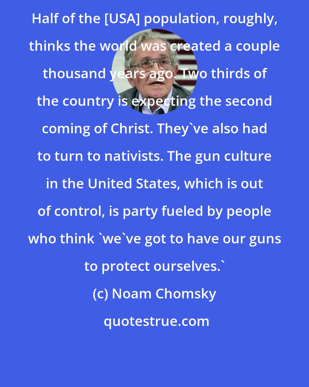 Noam Chomsky: Half of the [USA] population, roughly, thinks the world was created a couple thousand years ago. Two thirds of the country is expecting the second coming of Christ. They've also had to turn to nativists. The gun culture in the United States, which is out of control, is party fueled by people who think 'we've got to have our guns to protect ourselves.'