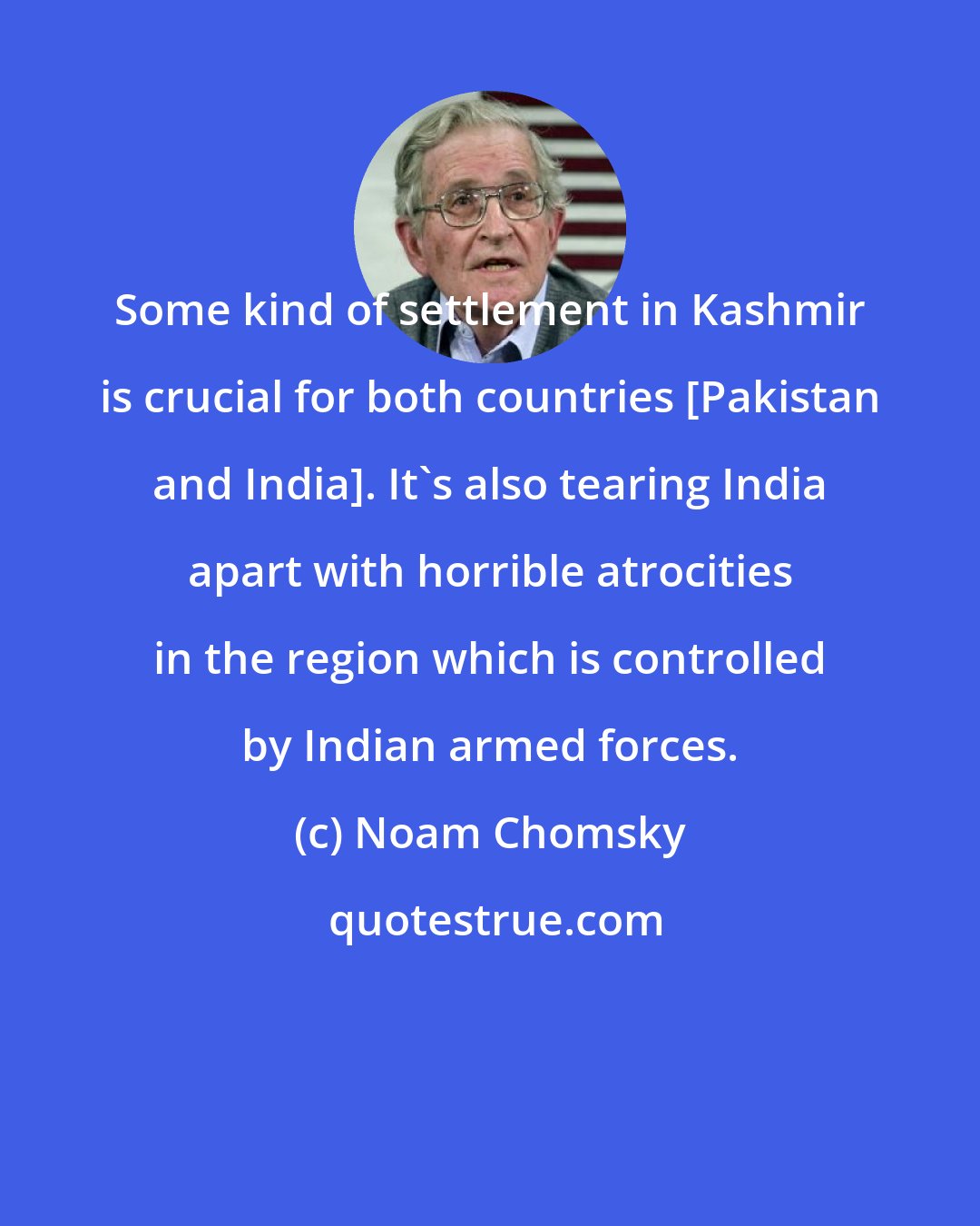 Noam Chomsky: Some kind of settlement in Kashmir is crucial for both countries [Pakistan and India]. It's also tearing India apart with horrible atrocities in the region which is controlled by Indian armed forces.