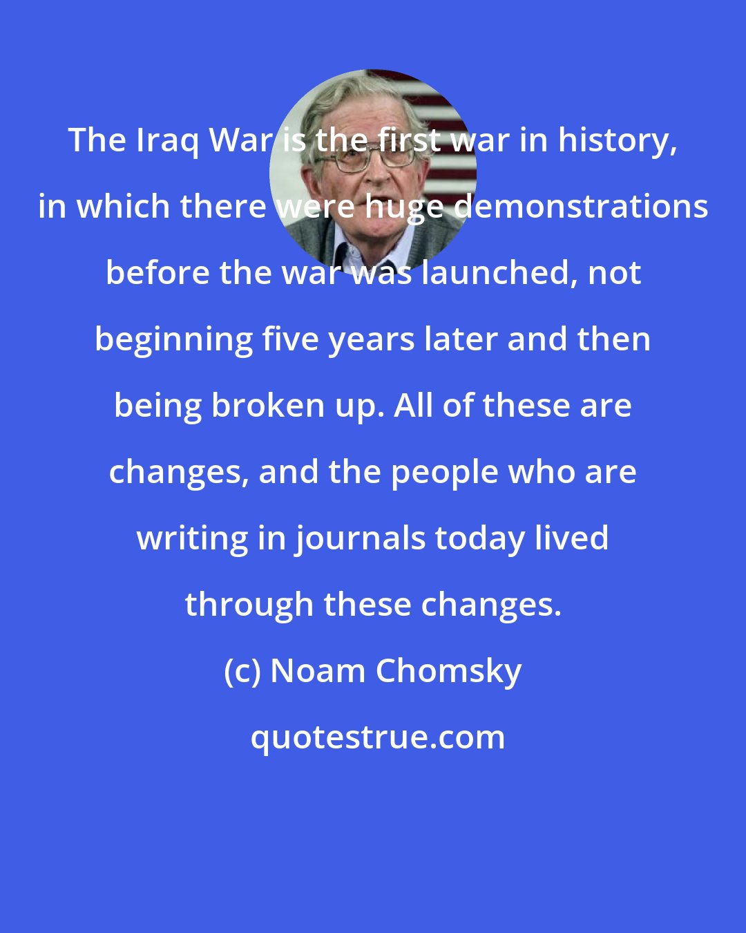 Noam Chomsky: The Iraq War is the first war in history, in which there were huge demonstrations before the war was launched, not beginning five years later and then being broken up. All of these are changes, and the people who are writing in journals today lived through these changes.