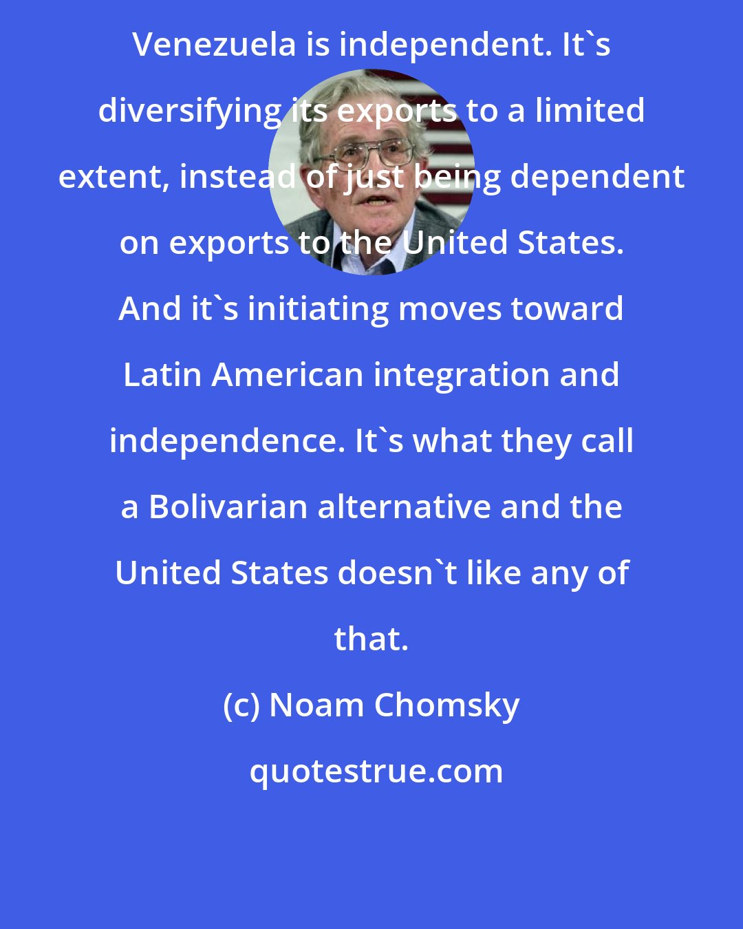 Noam Chomsky: Venezuela is independent. It's diversifying its exports to a limited extent, instead of just being dependent on exports to the United States. And it's initiating moves toward Latin American integration and independence. It's what they call a Bolivarian alternative and the United States doesn't like any of that.