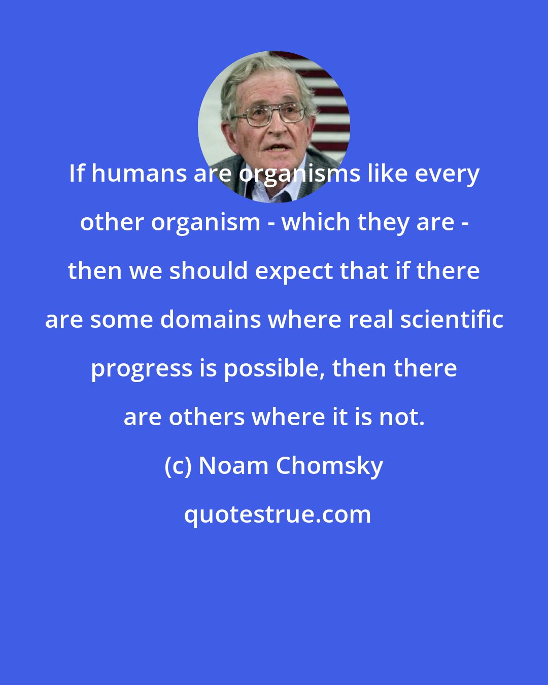 Noam Chomsky: If humans are organisms like every other organism - which they are - then we should expect that if there are some domains where real scientific progress is possible, then there are others where it is not.