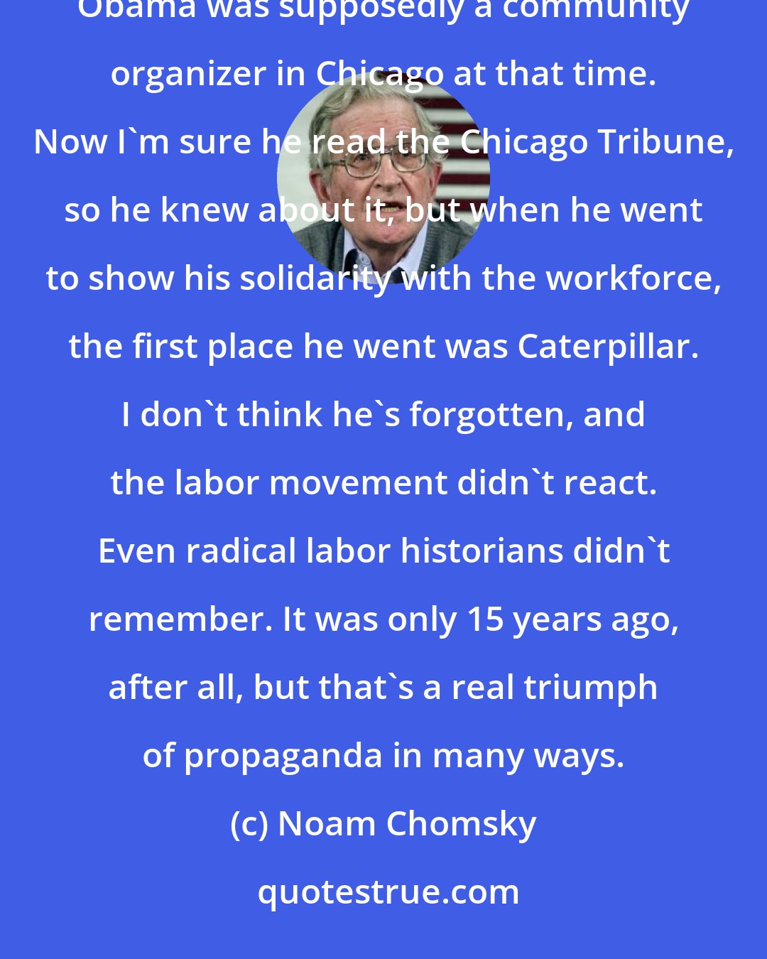 Noam Chomsky: The community itself didn't support the union. Now that's kind of interesting about [Barack] Obama, because Obama was supposedly a community organizer in Chicago at that time. Now I'm sure he read the Chicago Tribune, so he knew about it, but when he went to show his solidarity with the workforce, the first place he went was Caterpillar. I don't think he's forgotten, and the labor movement didn't react. Even radical labor historians didn't remember. It was only 15 years ago, after all, but that's a real triumph of propaganda in many ways.