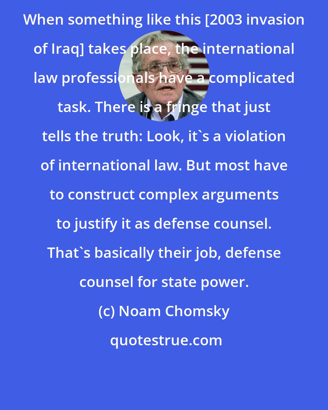 Noam Chomsky: When something like this [2003 invasion of Iraq] takes place, the international law professionals have a complicated task. There is a fringe that just tells the truth: Look, it's a violation of international law. But most have to construct complex arguments to justify it as defense counsel. That's basically their job, defense counsel for state power.