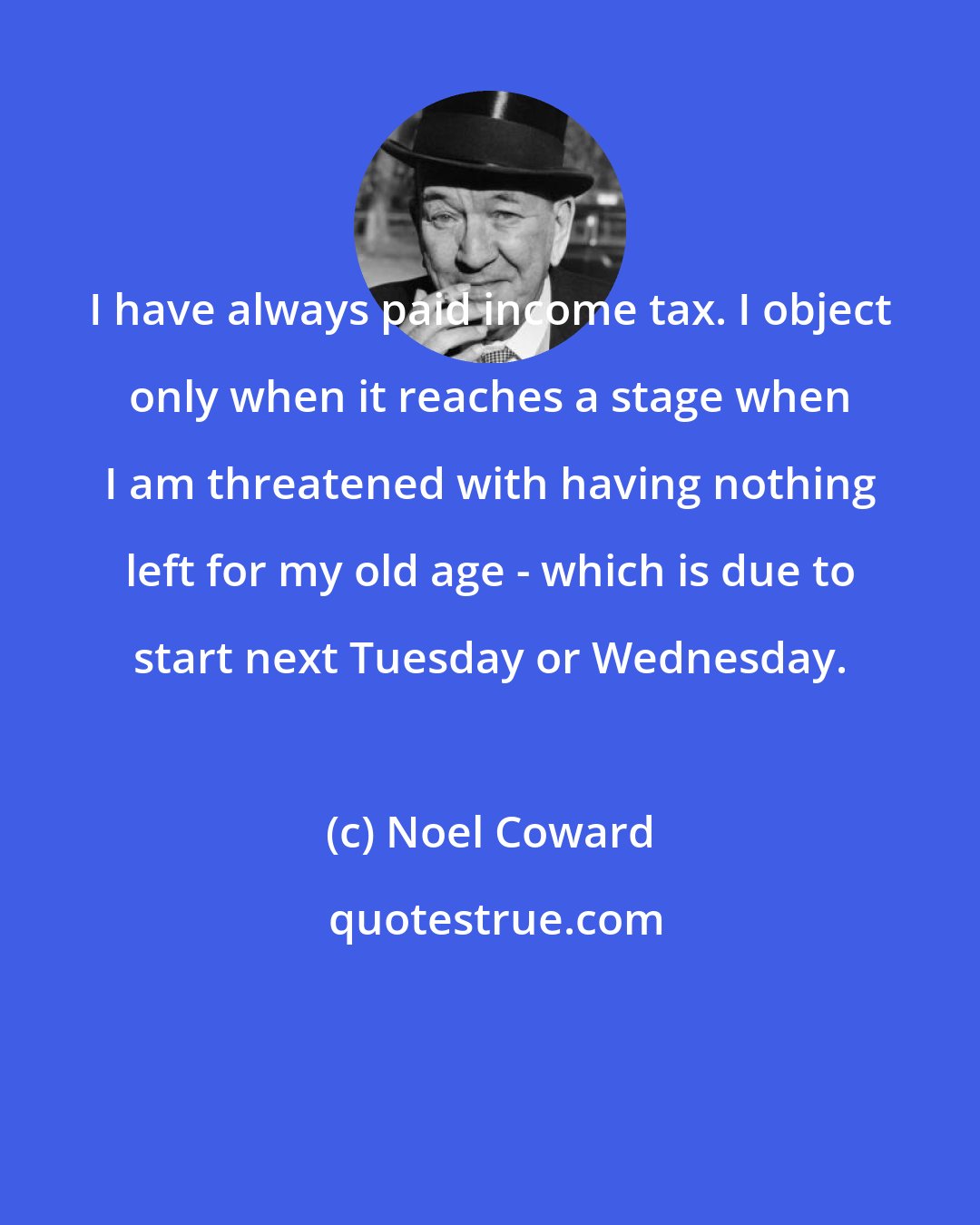 Noel Coward: I have always paid income tax. I object only when it reaches a stage when I am threatened with having nothing left for my old age - which is due to start next Tuesday or Wednesday.