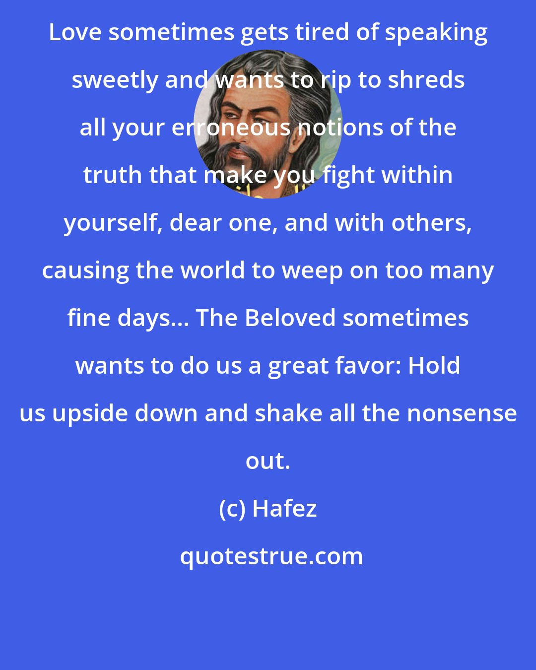 Hafez: Love sometimes gets tired of speaking sweetly and wants to rip to shreds all your erroneous notions of the truth that make you fight within yourself, dear one, and with others, causing the world to weep on too many fine days... The Beloved sometimes wants to do us a great favor: Hold us upside down and shake all the nonsense out.