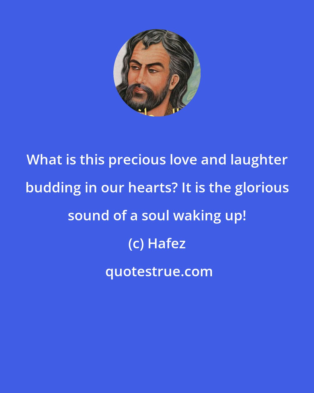 Hafez: What is this precious love and laughter budding in our hearts? It is the glorious sound of a soul waking up!