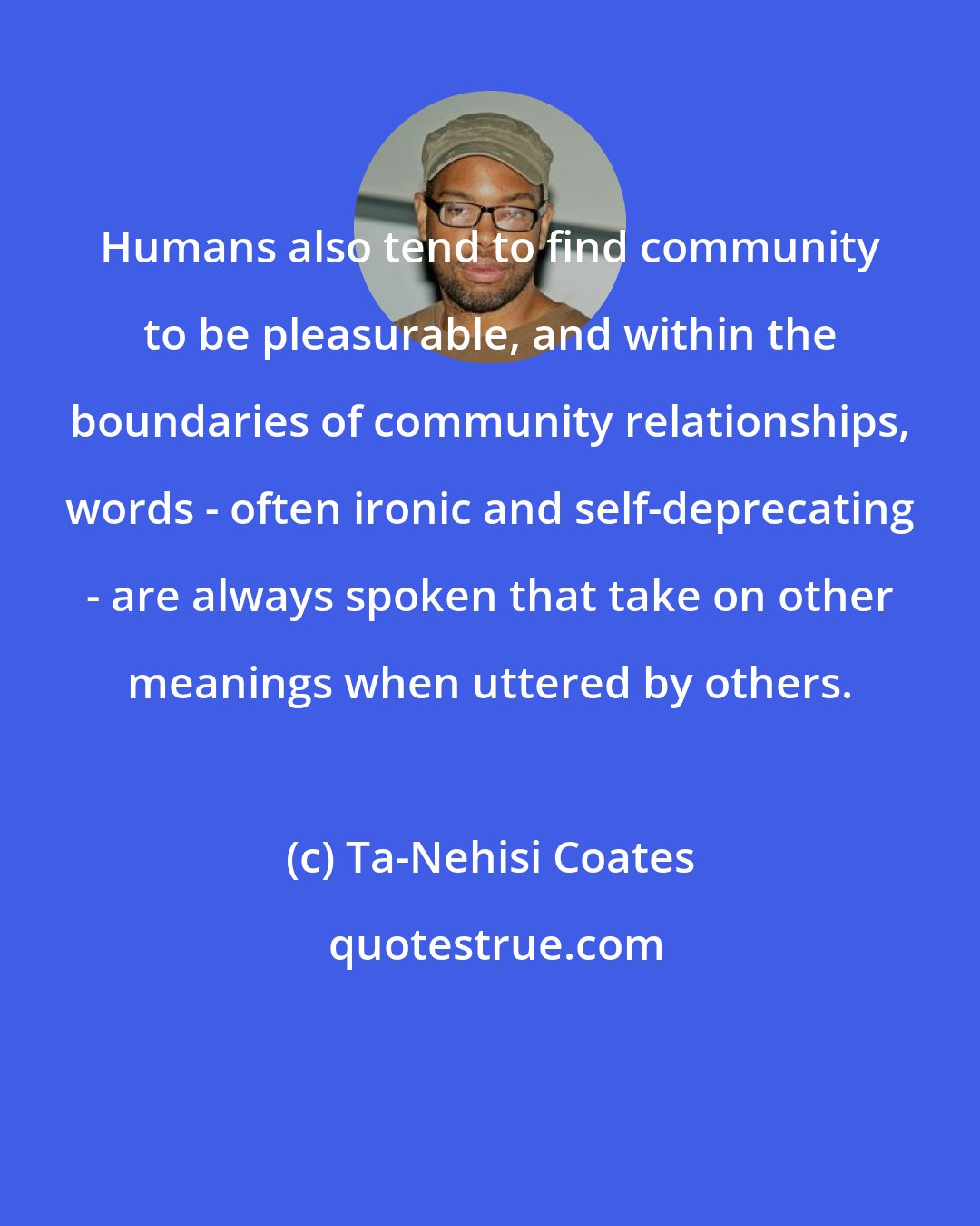 Ta-Nehisi Coates: Humans also tend to find community to be pleasurable, and within the boundaries of community relationships, words - often ironic and self-deprecating - are always spoken that take on other meanings when uttered by others.