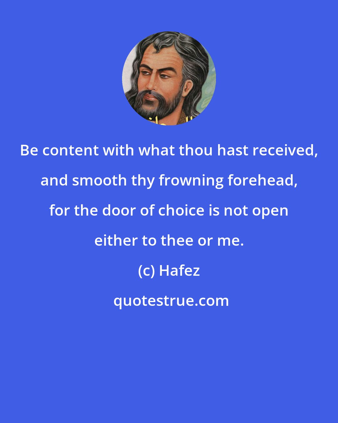 Hafez: Be content with what thou hast received, and smooth thy frowning forehead, for the door of choice is not open either to thee or me.