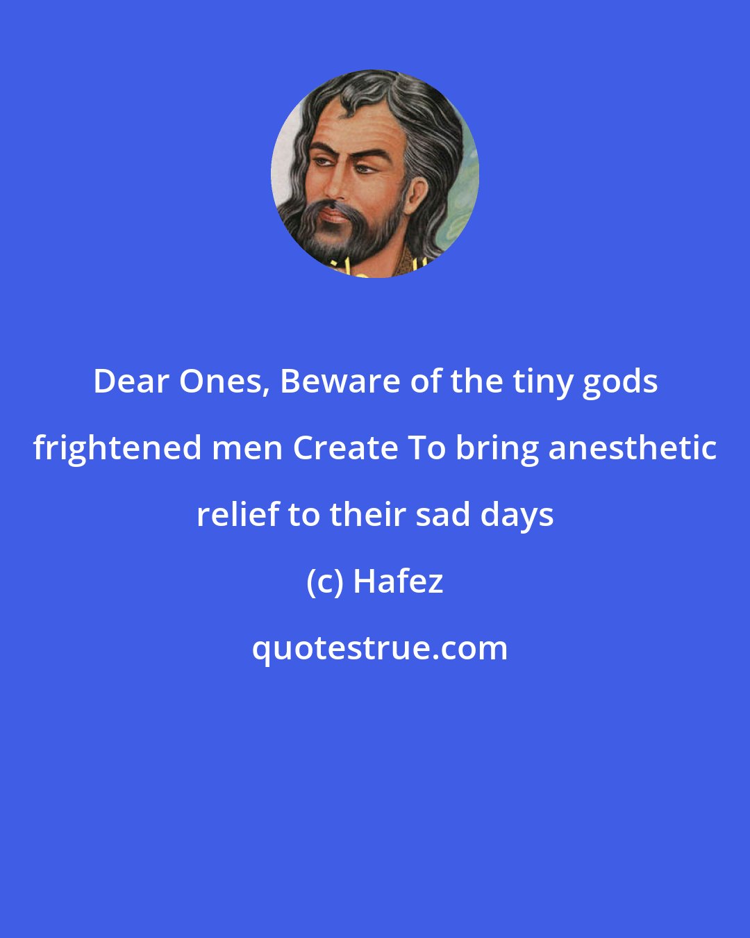 Hafez: Dear Ones, Beware of the tiny gods frightened men Create To bring anesthetic relief to their sad days