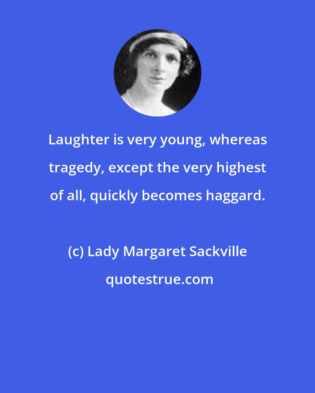 Lady Margaret Sackville: Laughter is very young, whereas tragedy, except the very highest of all, quickly becomes haggard.