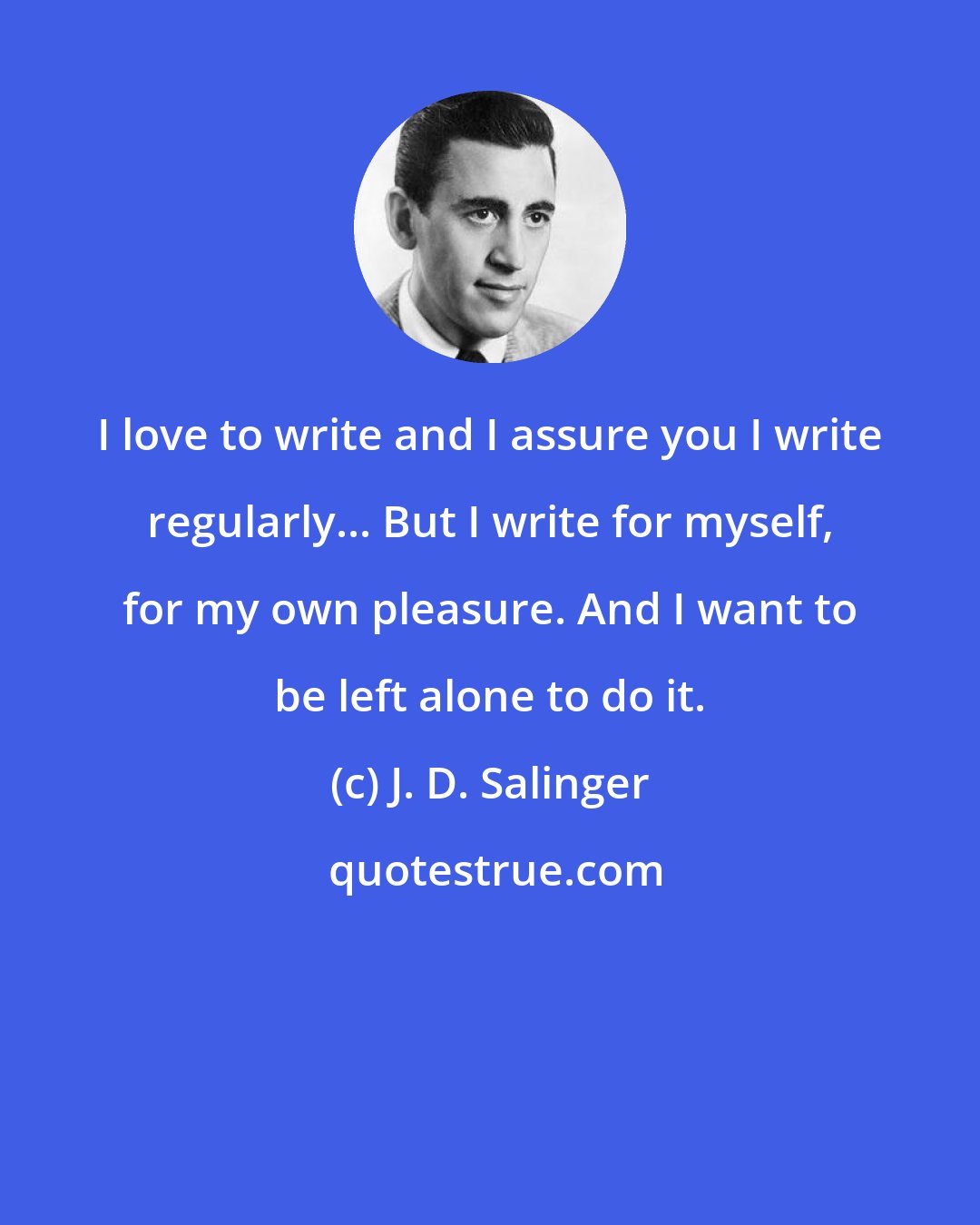J. D. Salinger: I love to write and I assure you I write regularly... But I write for myself, for my own pleasure. And I want to be left alone to do it.