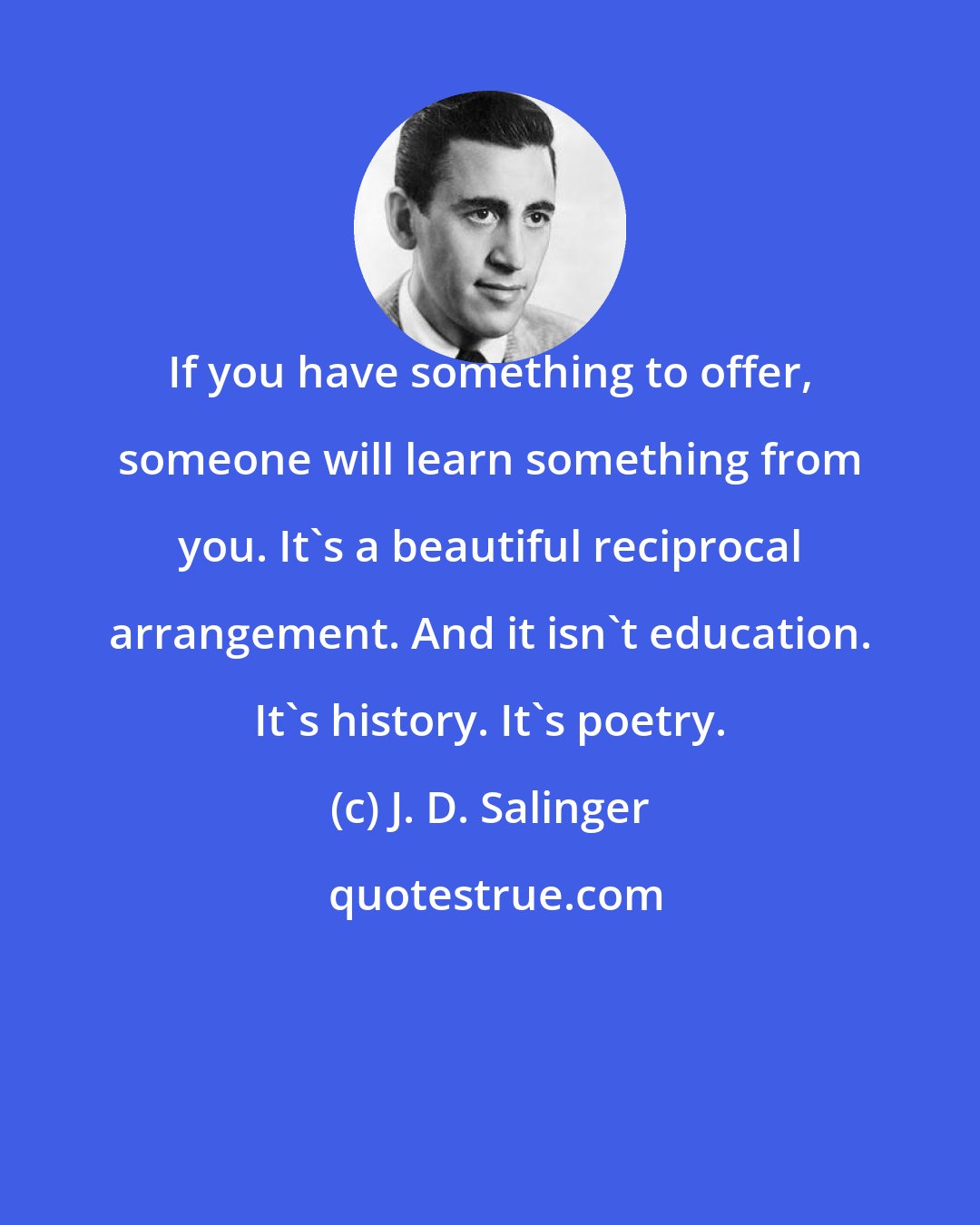 J. D. Salinger: If you have something to offer, someone will learn something from you. It's a beautiful reciprocal arrangement. And it isn't education. It's history. It's poetry.