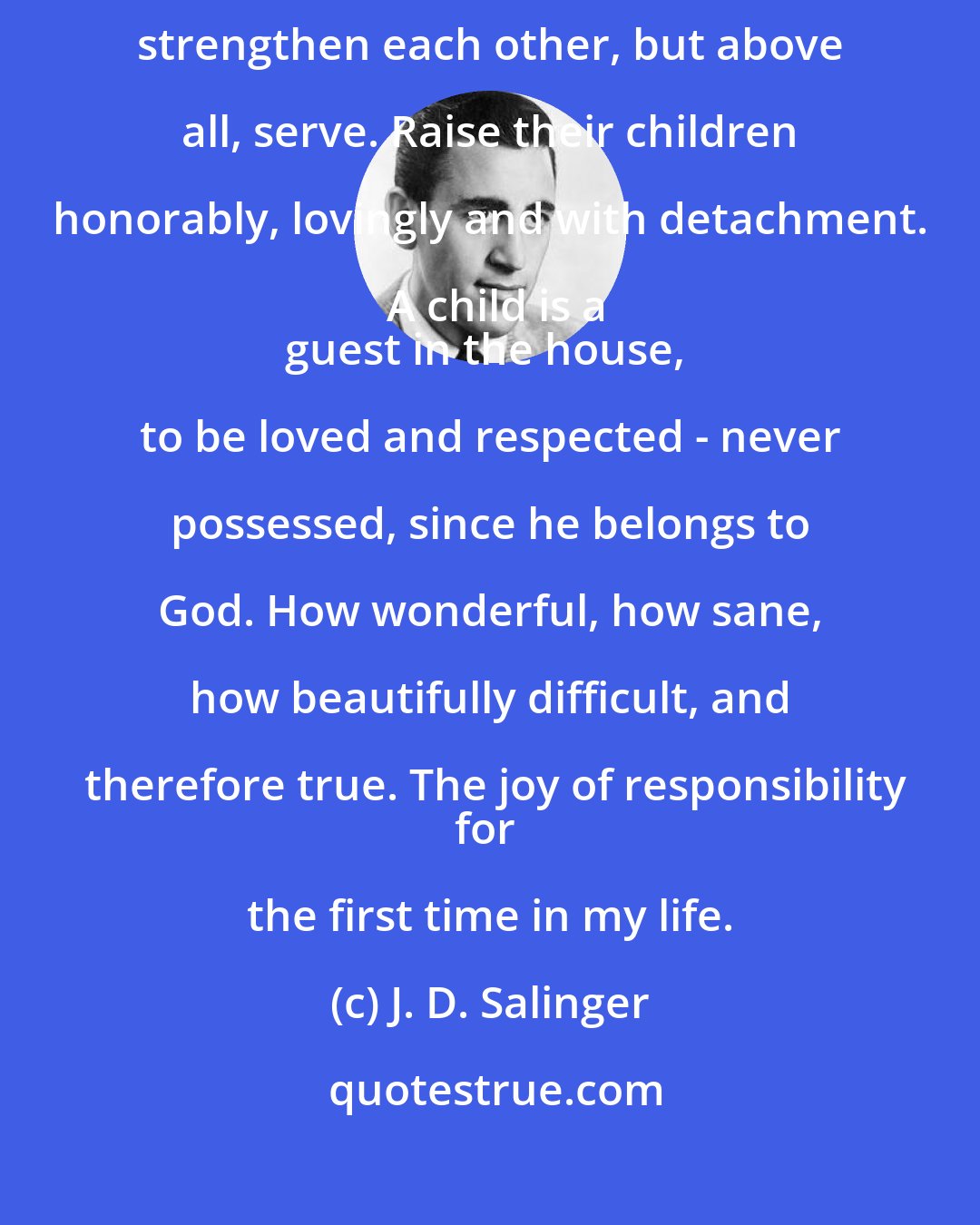 J. D. Salinger: Marriage partners are to serve each other. Elevate, help, teach, strengthen each other, but above all, serve. Raise their children honorably, lovingly and with detachment. A child is a
guest in the house, to be loved and respected - never possessed, since he belongs to God. How wonderful, how sane, how beautifully difficult, and therefore true. The joy of responsibility
for the first time in my life.