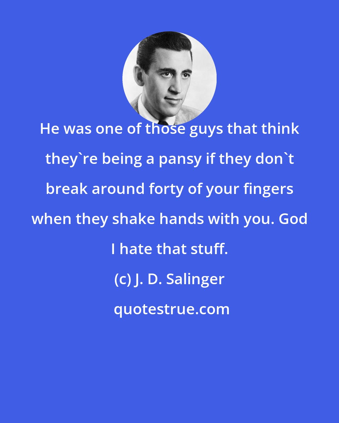 J. D. Salinger: He was one of those guys that think they're being a pansy if they don't break around forty of your fingers when they shake hands with you. God I hate that stuff.