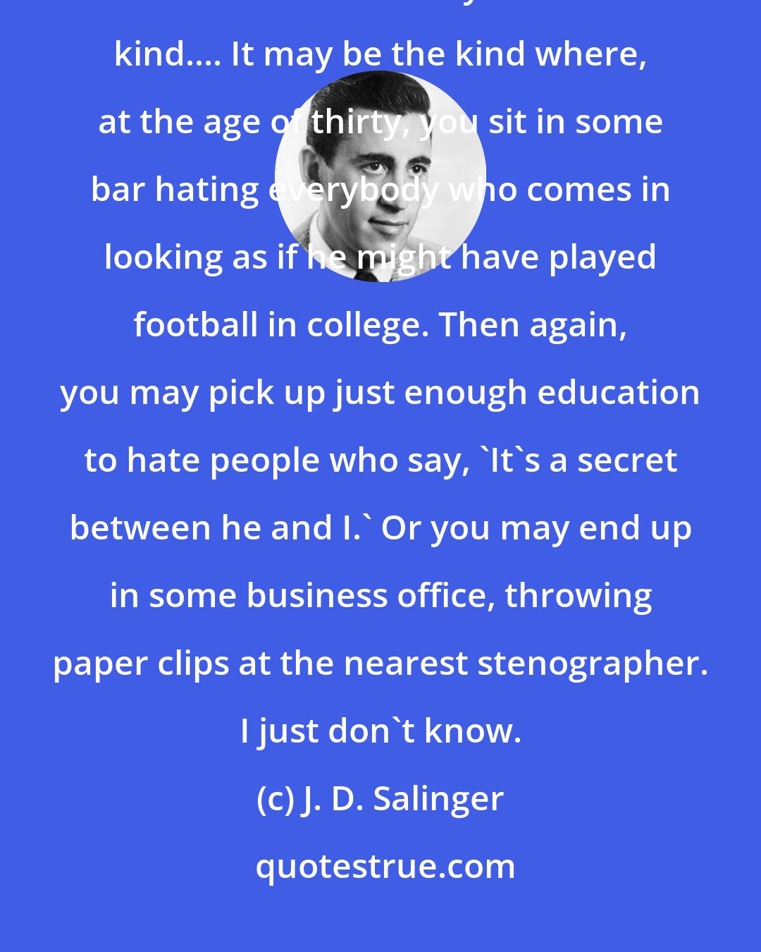 J. D. Salinger: I have a feeling that you're riding for some kind of a terrible, terrible fall. But I don't honestly know what kind.... It may be the kind where, at the age of thirty, you sit in some bar hating everybody who comes in looking as if he might have played football in college. Then again, you may pick up just enough education to hate people who say, 'It's a secret between he and I.' Or you may end up in some business office, throwing paper clips at the nearest stenographer. I just don't know.