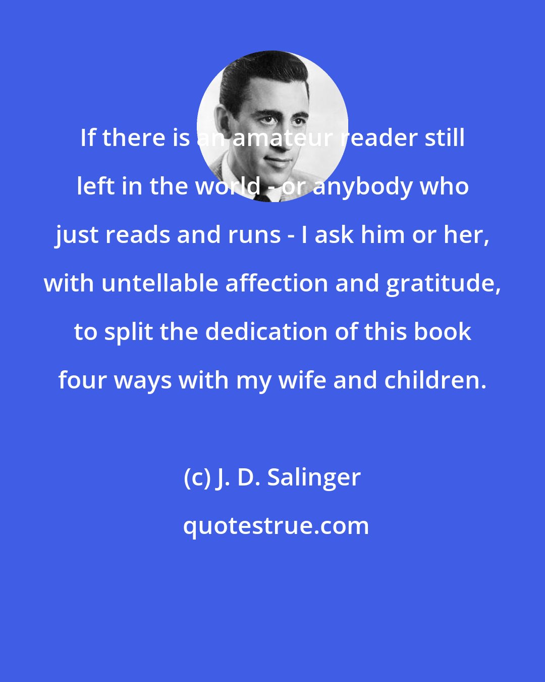 J. D. Salinger: If there is an amateur reader still left in the world - or anybody who just reads and runs - I ask him or her, with untellable affection and gratitude, to split the dedication of this book four ways with my wife and children.