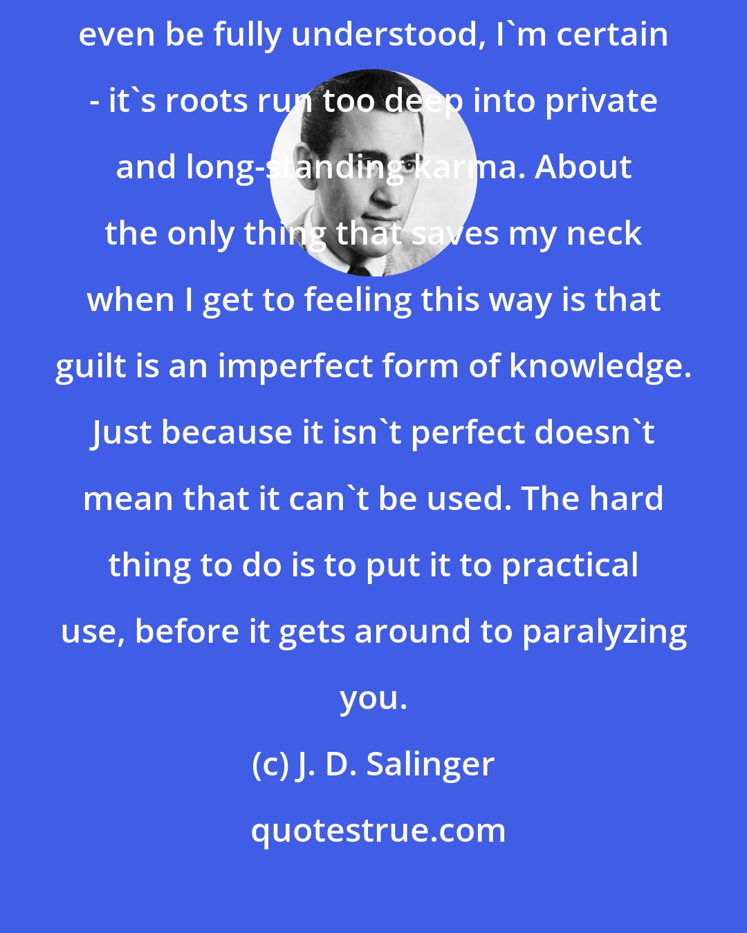 J. D. Salinger: But guilt is guilt. It doesn't go away. It can't be nullified. It can't even be fully understood, I'm certain - it's roots run too deep into private and long-standing karma. About the only thing that saves my neck when I get to feeling this way is that guilt is an imperfect form of knowledge. Just because it isn't perfect doesn't mean that it can't be used. The hard thing to do is to put it to practical use, before it gets around to paralyzing you.