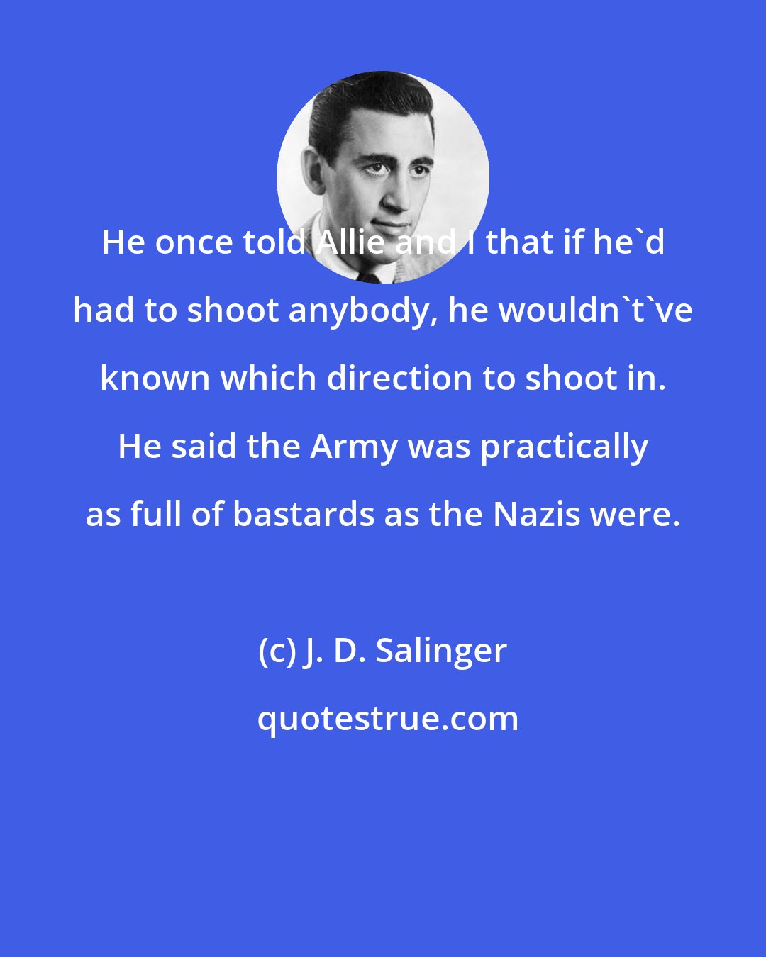 J. D. Salinger: He once told Allie and I that if he'd had to shoot anybody, he wouldn't've known which direction to shoot in. He said the Army was practically as full of bastards as the Nazis were.