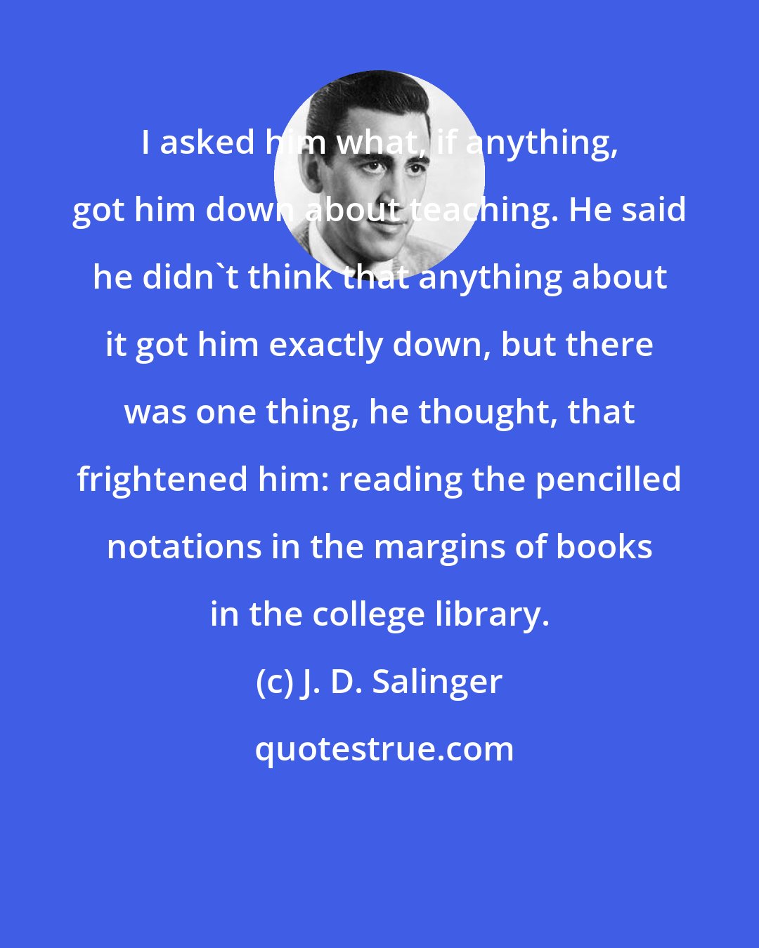 J. D. Salinger: I asked him what, if anything, got him down about teaching. He said he didn't think that anything about it got him exactly down, but there was one thing, he thought, that frightened him: reading the pencilled notations in the margins of books in the college library.