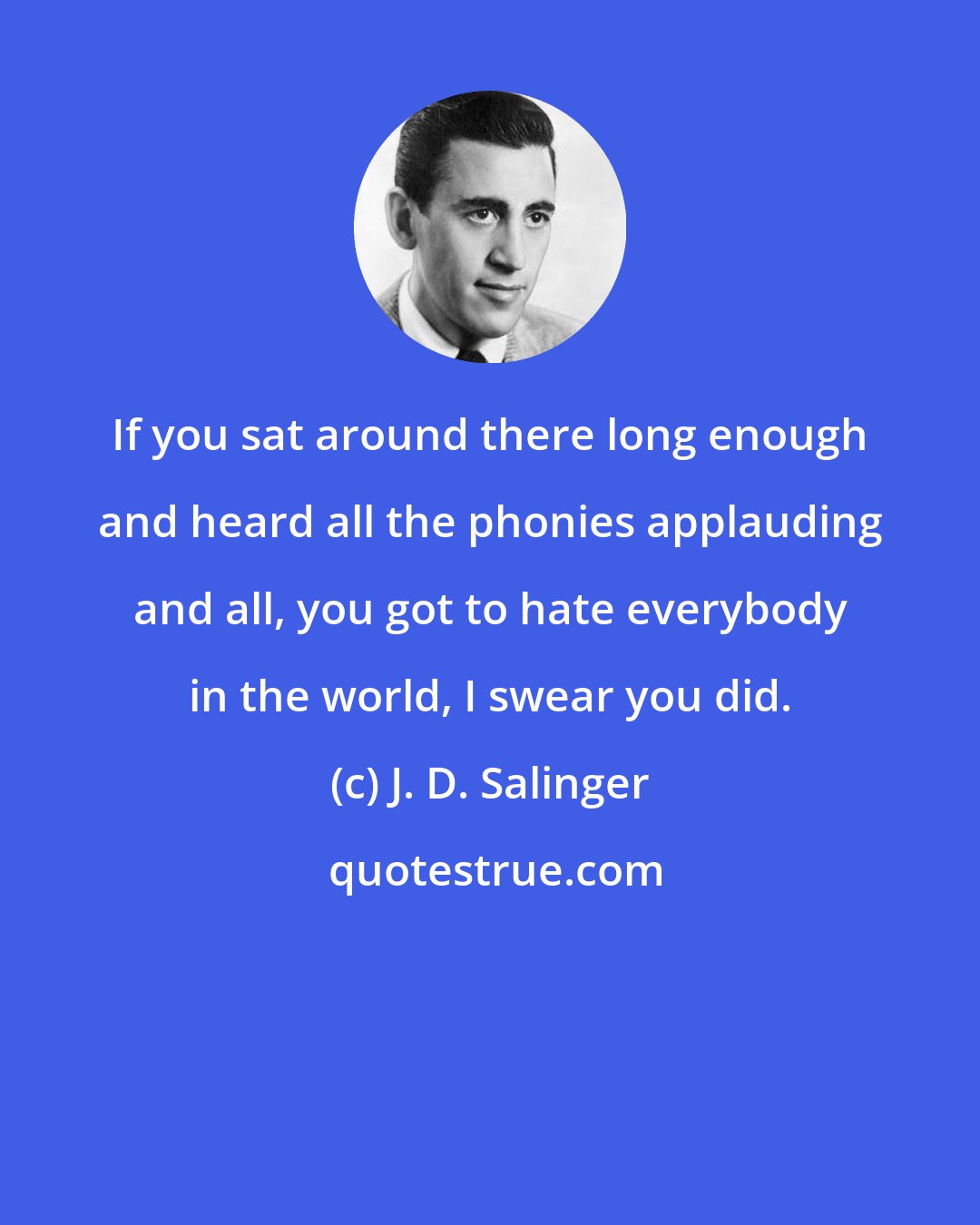 J. D. Salinger: If you sat around there long enough and heard all the phonies applauding and all, you got to hate everybody in the world, I swear you did.
