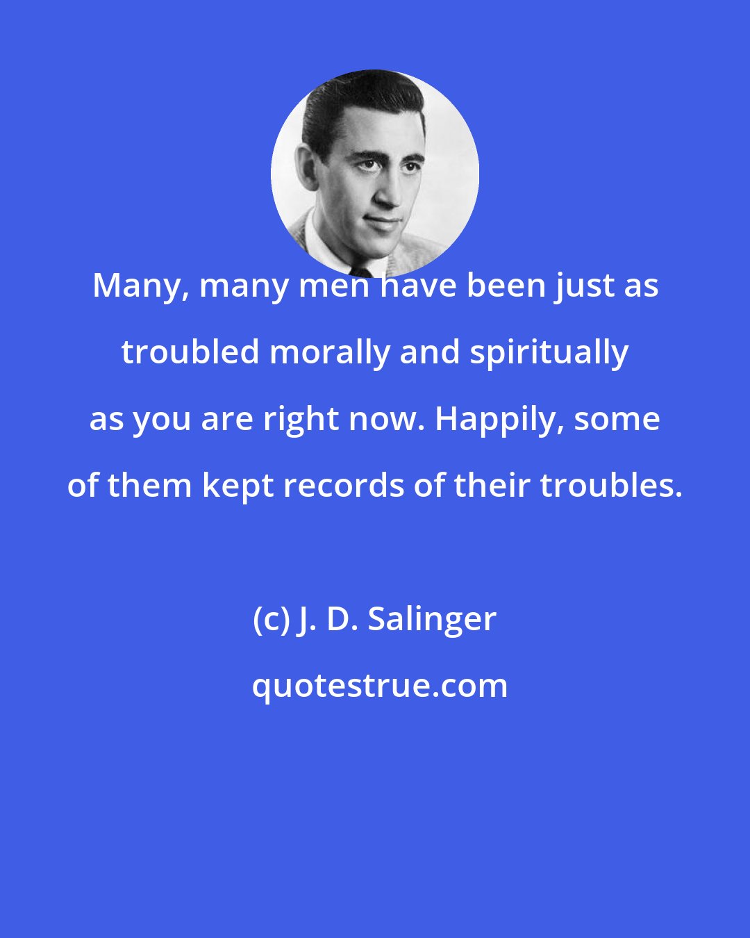 J. D. Salinger: Many, many men have been just as troubled morally and spiritually as you are right now. Happily, some of them kept records of their troubles.