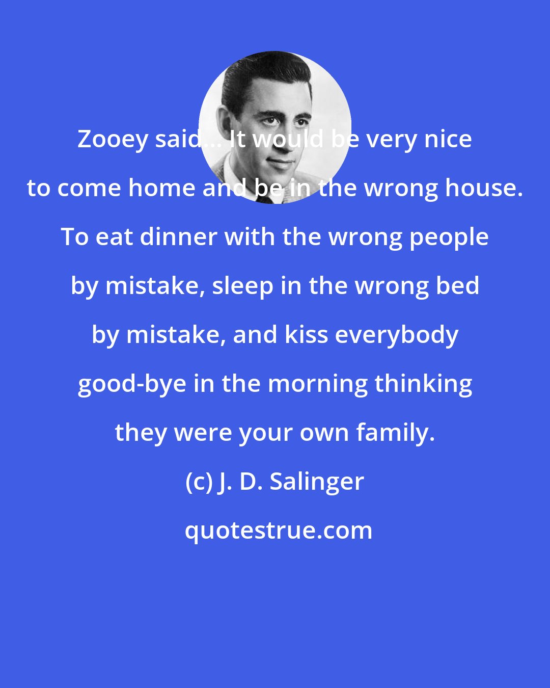 J. D. Salinger: Zooey said... It would be very nice to come home and be in the wrong house. To eat dinner with the wrong people by mistake, sleep in the wrong bed by mistake, and kiss everybody good-bye in the morning thinking they were your own family.
