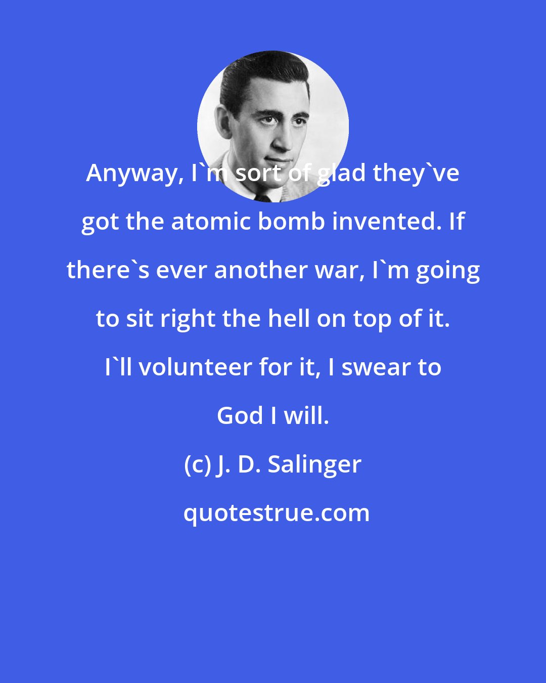 J. D. Salinger: Anyway, I'm sort of glad they've got the atomic bomb invented. If there's ever another war, I'm going to sit right the hell on top of it. I'll volunteer for it, I swear to God I will.