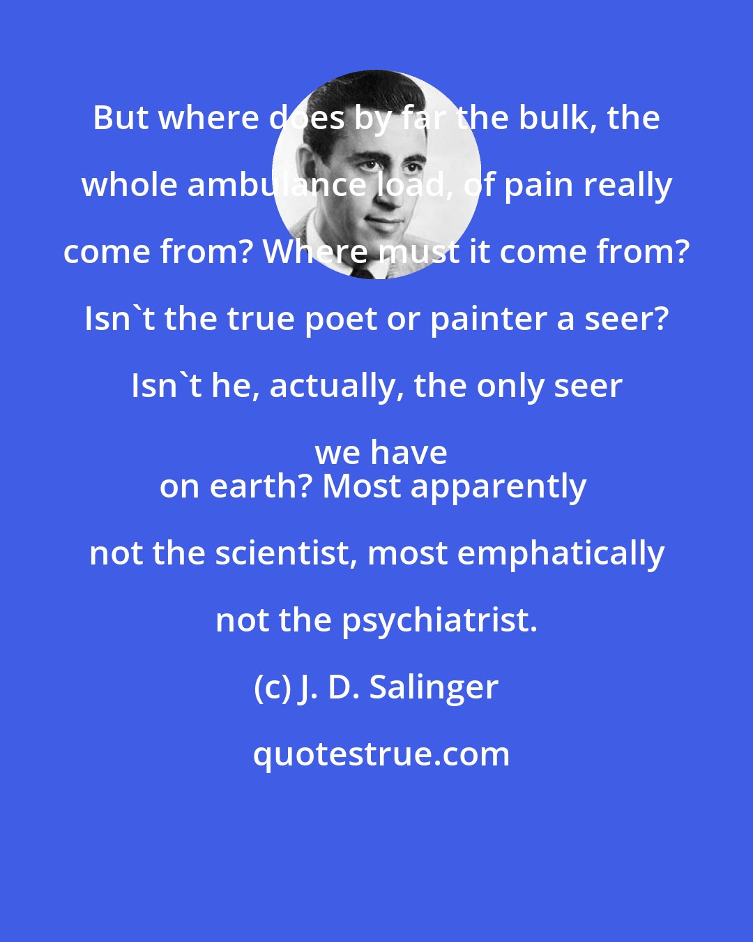 J. D. Salinger: But where does by far the bulk, the whole ambulance load, of pain really come from? Where must it come from? Isn't the true poet or painter a seer? Isn't he, actually, the only seer we have
on earth? Most apparently not the scientist, most emphatically not the psychiatrist.