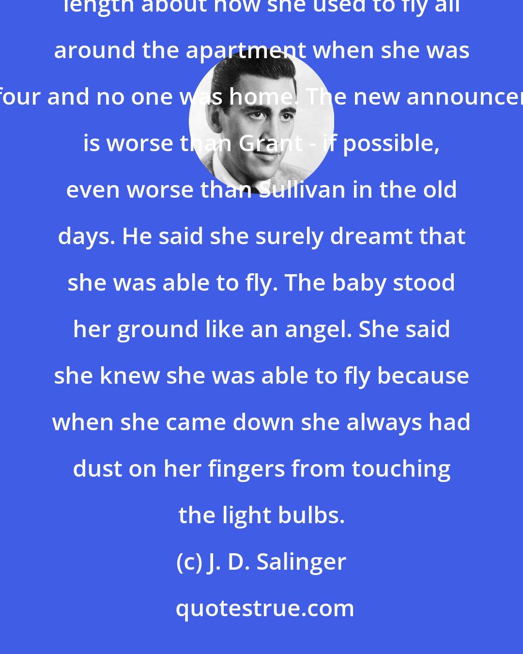 J. D. Salinger: Franny has the measles, for one thing. Incidentally, did you hear her last week? She went on at beautiful length about how she used to fly all around the apartment when she was four and no one was home. The new announcer is worse than Grant - if possible, even worse than Sullivan in the old days. He said she surely dreamt that she was able to fly. The baby stood her ground like an angel. She said she knew she was able to fly because when she came down she always had dust on her fingers from touching the light bulbs.