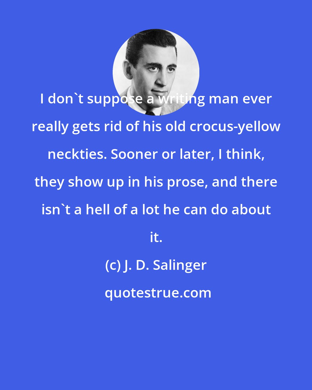 J. D. Salinger: I don't suppose a writing man ever really gets rid of his old crocus-yellow neckties. Sooner or later, I think, they show up in his prose, and there isn't a hell of a lot he can do about it.