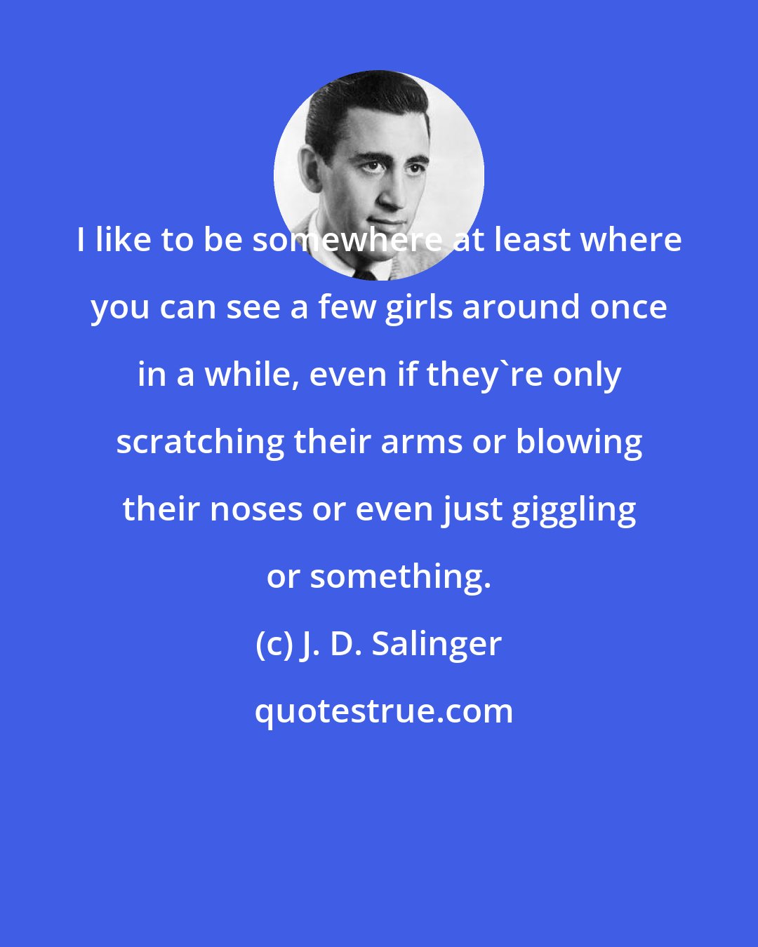 J. D. Salinger: I like to be somewhere at least where you can see a few girls around once in a while, even if they're only scratching their arms or blowing their noses or even just giggling or something.