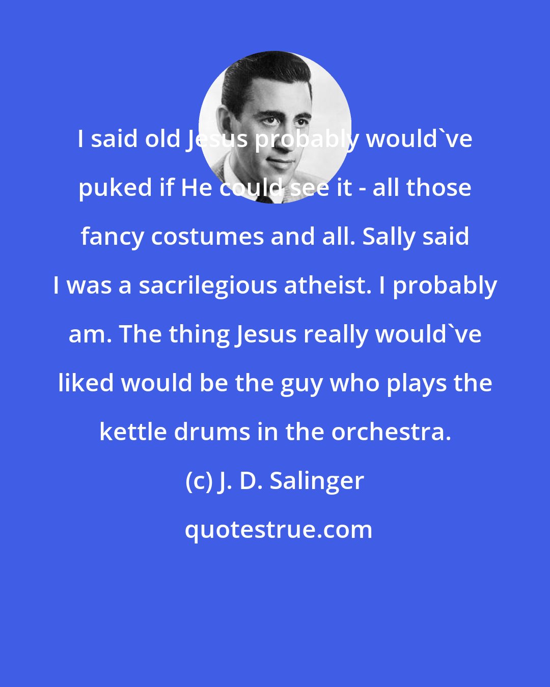 J. D. Salinger: I said old Jesus probably would've puked if He could see it - all those fancy costumes and all. Sally said I was a sacrilegious atheist. I probably am. The thing Jesus really would've liked would be the guy who plays the kettle drums in the orchestra.