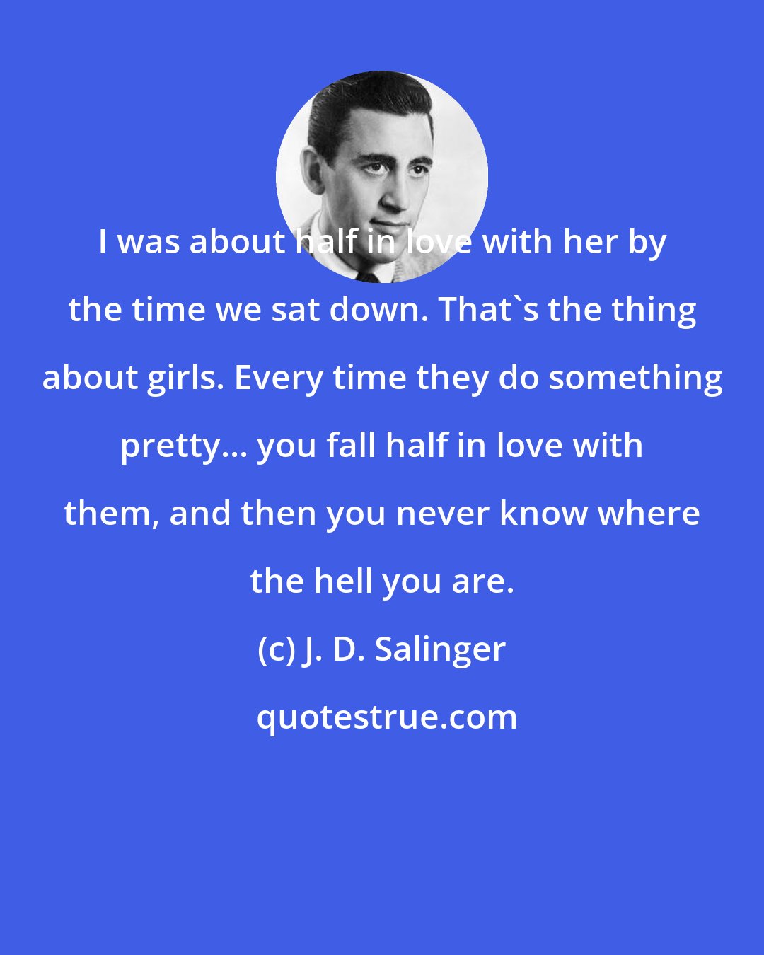 J. D. Salinger: I was about half in love with her by the time we sat down. That's the thing about girls. Every time they do something pretty... you fall half in love with them, and then you never know where the hell you are.