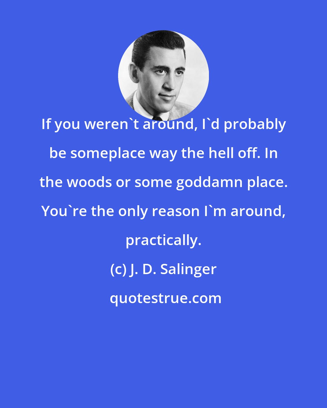 J. D. Salinger: If you weren't around, I'd probably be someplace way the hell off. In the woods or some goddamn place. You're the only reason I'm around, practically.
