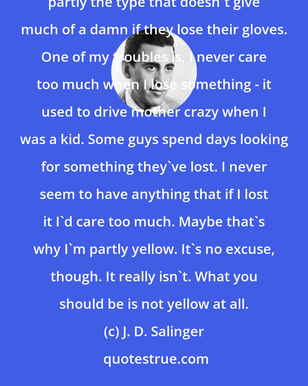 J. D. Salinger: It's no fun to be yellow. Maybe I'm not all yellow. I don't know. I think maybe I'm just partly yellow and partly the type that doesn't give much of a damn if they lose their gloves. One of my troubles is, I never care too much when I lose something - it used to drive mother crazy when I was a kid. Some guys spend days looking for something they've lost. I never seem to have anything that if I lost it I'd care too much. Maybe that's why I'm partly yellow. It's no excuse, though. It really isn't. What you should be is not yellow at all.