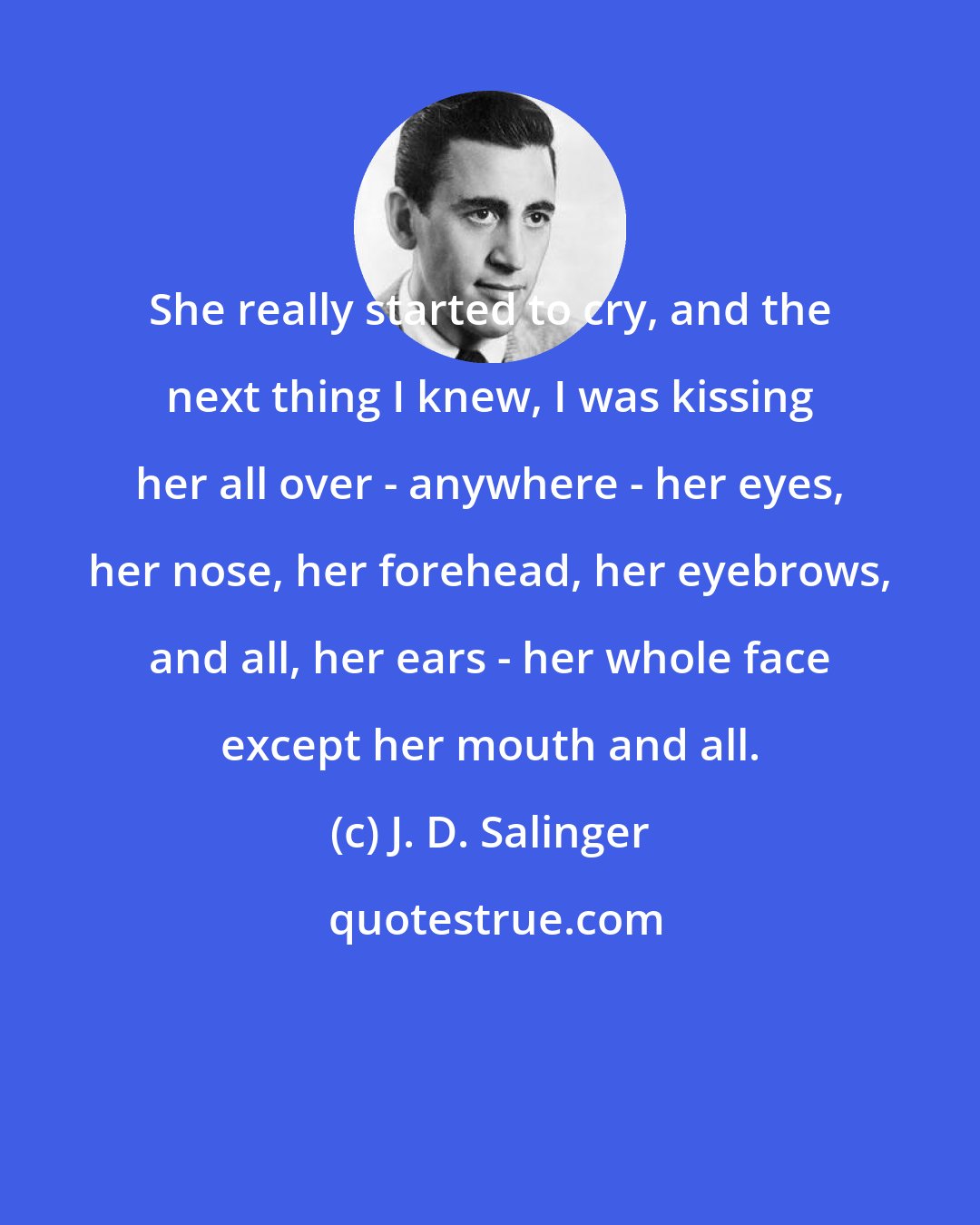 J. D. Salinger: She really started to cry, and the next thing I knew, I was kissing her all over - anywhere - her eyes, her nose, her forehead, her eyebrows, and all, her ears - her whole face except her mouth and all.