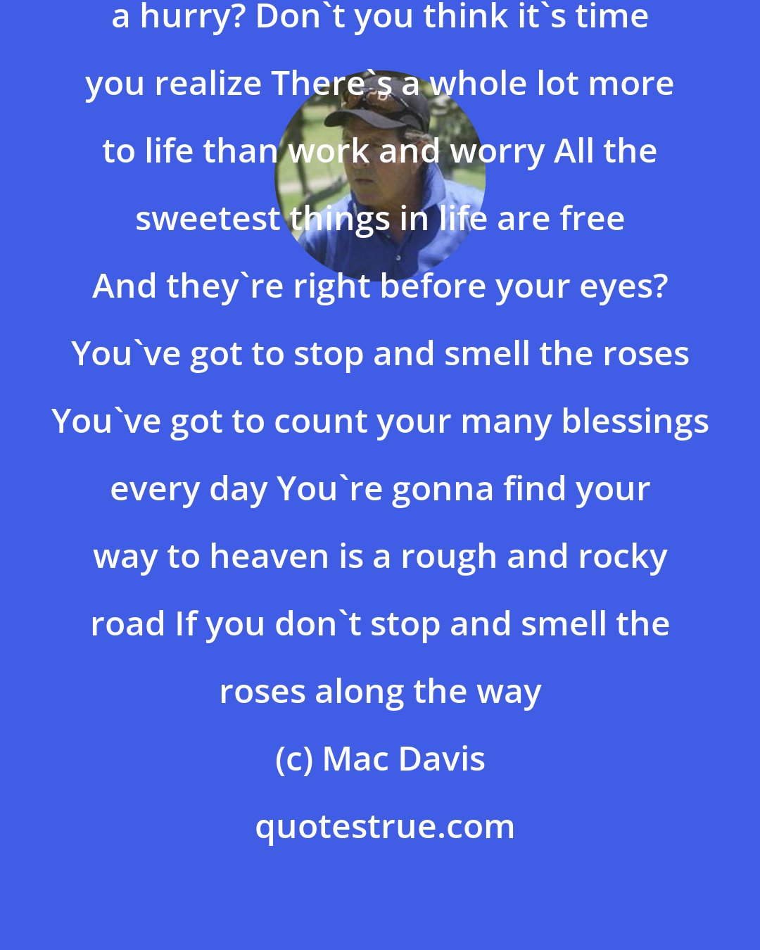 Mac Davis: Hey mister, where you goin' in such a hurry? Don't you think it's time you realize There's a whole lot more to life than work and worry All the sweetest things in life are free And they're right before your eyes? You've got to stop and smell the roses You've got to count your many blessings every day You're gonna find your way to heaven is a rough and rocky road If you don't stop and smell the roses along the way