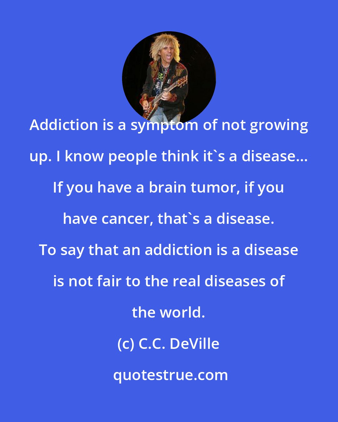C.C. DeVille: Addiction is a symptom of not growing up. I know people think it's a disease... If you have a brain tumor, if you have cancer, that's a disease. To say that an addiction is a disease is not fair to the real diseases of the world.
