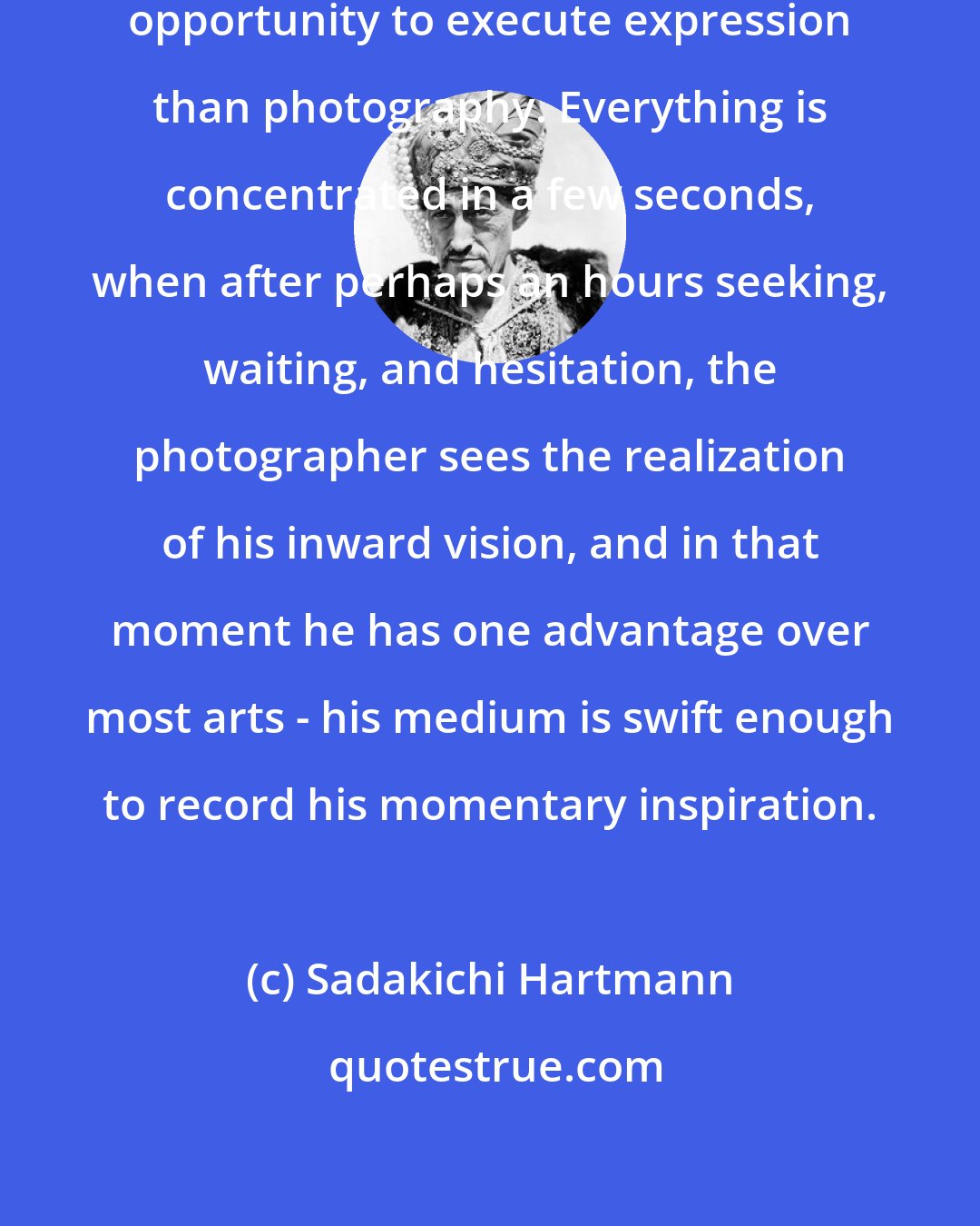 Sadakichi Hartmann: There is no art which affords less opportunity to execute expression than photography. Everything is concentrated in a few seconds, when after perhaps an hours seeking, waiting, and hesitation, the photographer sees the realization of his inward vision, and in that moment he has one advantage over most arts - his medium is swift enough to record his momentary inspiration.