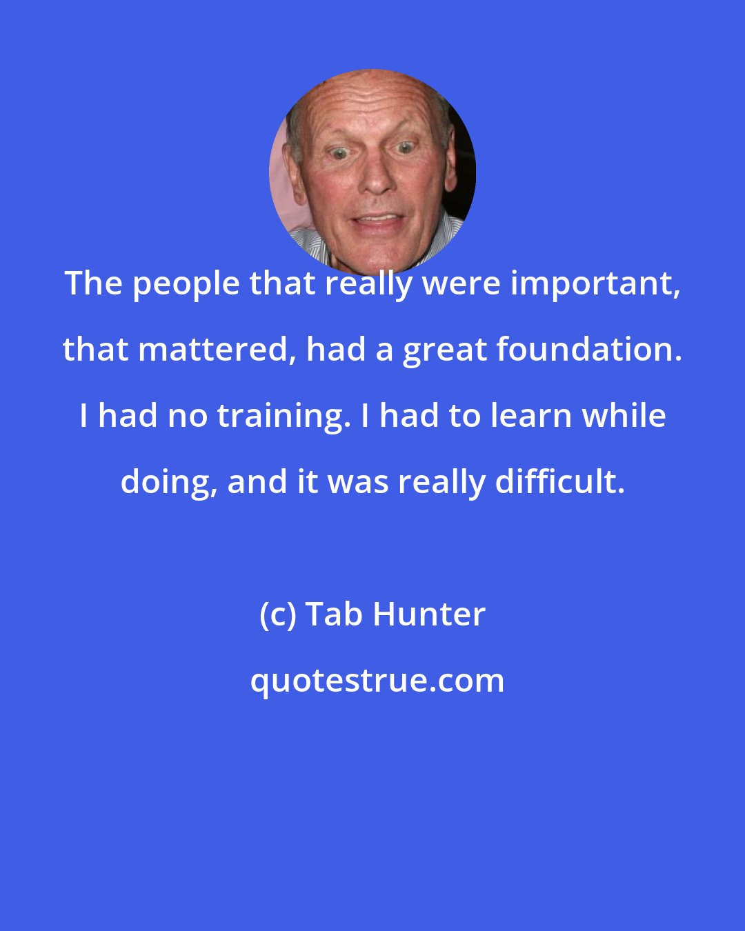 Tab Hunter: The people that really were important, that mattered, had a great foundation. I had no training. I had to learn while doing, and it was really difficult.
