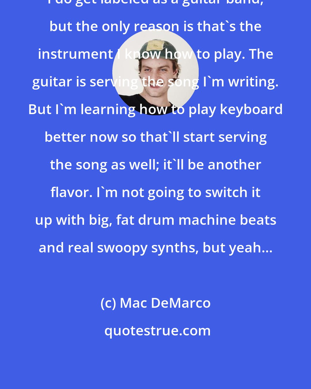 Mac DeMarco: I do get labeled as a guitar band, but the only reason is that's the instrument I know how to play. The guitar is serving the song I'm writing. But I'm learning how to play keyboard better now so that'll start serving the song as well; it'll be another flavor. I'm not going to switch it up with big, fat drum machine beats and real swoopy synths, but yeah...