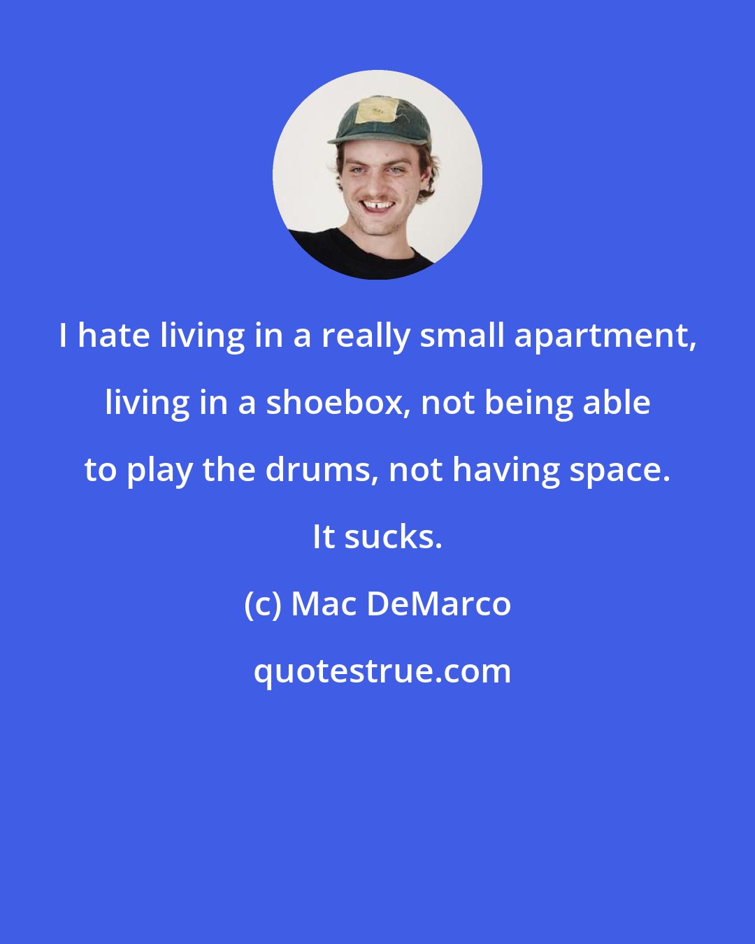 Mac DeMarco: I hate living in a really small apartment, living in a shoebox, not being able to play the drums, not having space. It sucks.